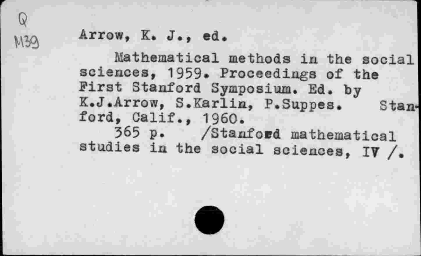 ﻿kiTQ'fif K. J., ed.
Mathematical methods in the social sciences, 1959* Proceedings of the First Stanford Symposium. Ed. by K.J.Arrow, S.Karlin, P.Suppes. Stanford, Calif., I960.
565 p. /Stanford mathematical studies in the social sciences, IV /.